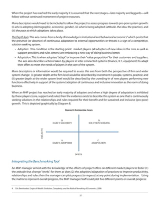 When the project has reached the early majority it is assumed that the next stages—late majority and laggards—will
follow without continued investment of project resources.
More descriptors would need to be included to allow the project to assess progress towards pro-poor system growth:
(i) who is adopting (demographic, economic, gender), (ii) what is being adopted (attitude, the idea, the practice), and
(iii) the pace at which adoptions takes place.
The Depth Axis: This axis comes from a body of knowledge in instiutional and behavioral economics4 which posits that
the presence (or absence) of continuous adaptation to external opportunities or threats is a sign of a competitive,
solution seeking system.
•	 Adoption: This condition is the starting point: market players (all adopters of new ideas in the core as well as
support providers and rules setters) are embracing a new way of doing business better.
•	 Adaptation: This is when adopters “adapt” or improve their “value proposition” for their customers and suppliers.
The axis also describes actions taken by players in inter-connected systems (finance, ICT, equipment) to adapt
their offers to meet the needs of players in the core of the system.
More descriptors or information would be required to assess this axis from both the perspective of firm and wider
system change: (i) greater depth at the firm level would be described by investment in people, systems, practice; and
(ii) greater depth at the wider system level would be described by the crowding-in of new players performing new
functions effectively in support of the systems’ adoption of continuous and inclusive innovation as the norm of doing
business.
When an M4P project has reached an early majority of adopters and when a high degree of adaptation is exhibited
by these players (core, support and rules) then the evidence exists to describe this system as one that is continuously
seeking solutions in the relationships and rules required for their benefit and for sustained and inclusive (pro-poor)
growth. This is depicted graphically by Diagram B.

Interpreting the Benchmarking Tool
An M4P manager armed with the knowledge of the effects of project offers on different market players to foster (1)
the attitude that change “works” for them as does (2) the adoption/adaptation of practices to improve productivity,
relationships and rules then the manager can plot progress (or regress) at any point during implementation. Using
the matrix to represent overall progress, the M4P manager/staff could plot five different points on overall progress:
4.  	 Eric Beinhocker, Origin of Wealth: Evolution, Complexity, and the Radical Remaking of Economics, 2006
37

 