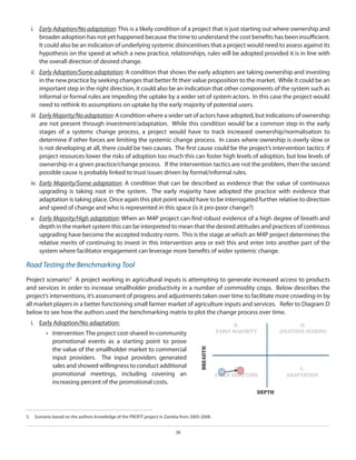 i.	 Early Adoption/No adaptation: This is a likely condition of a project that is just starting out where ownership and
broader adoption has not yet happened because the time to understand the cost benefits has been insufficient.
It could also be an indication of underlying systemic disincentives that a project would need to assess against its
hypothesis on the speed at which a new practice, relationships, rules will be adopted provided it is in line with
the overall direction of desired change.
ii.	 Early Adoption/Some adaptation: A condition that shows the early adopters are taking ownership and investing
in the new practice by seeking changes that better fit their value proposition to the market. While it could be an
important step in the right direction, it could also be an indication that other components of the system such as
informal or formal rules are impeding the uptake by a wider set of system actors. In this case the project would
need to rethink its assumptions on uptake by the early majority of potential users.
iii.	 Early Majority/No adaptation: A condition where a wider set of actors have adopted, but indications of ownership
are not present through investment/adaptation. While this condition would be a common step in the early
stages of a systemc change process, a project would have to track increased ownership/normalisation to
determine if other forces are limiting the systemic change process. In cases where owneship is overly slow or
is not developing at all, there could be two causes. The first cause could be the project’s intervention tactics: if
project resources lower the risks of adoption too much this can foster high levels of adoption, but low levels of
ownership in a given practice/change process. If the intervention tactics are not the problem, then the second
possible cause is probably linked to trust issues driven by formal/informal rules.
iv.	 Early Majority/Some adaptation: A condition that can be described as evidence that the value of continuous
upgrading is taking root in the system. The early majority have adopted the practice with evidence that
adaptation is taking place. Once again this plot point would have to be interrogated further relative to direction
and speed of change and who is represented in this space (is it pro-poor change?)
v.	 Early Majority/High adaptation: When an M4P project can find robust evidence of a high degree of breath and
depth in the market system this can be interpreted to mean that the desired attitudes and practices of continous
upgrading have become the accepted industry norm. This is the stage at which an M4P project determines the
relative merits of continuing to invest in this intervention area or exit this and enter into another part of the
system where facilitator engagement can leverage more benefits of wider systemic change.

Road Testing the Benchmarking Tool
Project scenario:5 A project working in agricultural inputs is attempting to generate increased access to products
and services in order to increase smallholder productivity in a number of commodity crops. Below describes the
project’s interventions, it’s assessment of progress and adjustments taken over time to facilitate more crowding-in by
all market players in a better functioning small farmer market of agriculture inputs and services. Refer to Diagram D
below to see how the authors used the benchmarking matrix to plot the change process over time.
i.	 Early Adoption/No adaptation:
•	 Intervention: The project cost-shared in-community
promotional events as a starting point to prove
the value of the smallholder market to commercial
input providers. The input providers generated
sales and showed willingness to conduct additional
promotional meetings, including covering an
increasing percent of the promotional costs.

5.  	 Scenario based on the authors knowledge of the PROFIT project in Zambia from 2005-2008.
38

 