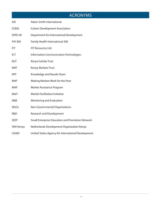 ACRONYMS
ASI				

Adam Smith International

CODA 		

Cotton Development Association

DFID UK	

Department for International Development

FHI 360		

Family Health International 360

FIT 				

FIT Resources Ltd.

ICT 				

Information Communication Technologies

KGT 			

Kenya Gatsby Trust

KMT 			

Kenya Markets Trust

KRT 			

Knowledge and Results Team

M4P 		

Making Markets Work for the Poor

MAP 			

Market Assistance Program

MaFI 		

Market Facilitation Initiative

M&E 		

Monitoring and Evaluation

NGOs			

Non-Governmental Organizations

R&D			

Research and Development

SEEP			

Small Enterprise Education and Promotion Network

SNV Kenya	

Netherlands Development Organization Kenya

USAID		

United States Agency for International Development

v

 