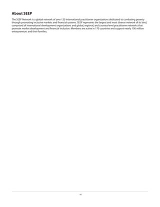 About SEEP
The SEEP Network is a global network of over 120 international practitioner organizations dedicated to combating poverty
through promoting inclusive markets and financial systems. SEEP represents the largest and most diverse network of its kind,
comprised of international development organizations and global, regional, and country-level practitioner networks that
promote market development and financial inclusion. Members are active in 170 countries and support nearly 100 million
entrepreneurs and their families.

41

 
