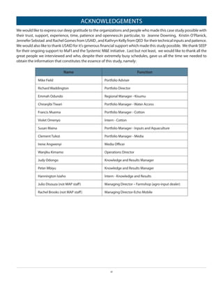 ACKNOWLEDGEMENTS
We would like to express our deep gratitude to the organizations and people who made this case study possible with
their trust, support, experience, time, patience and openness.In particular, to Jeanne Downing, Kristin O’Planick,
Jennefer Sebstad and Rachel Gomes from USAID , and Kathryn Kelly from QED for their technical inputs and patience.
We would also like to thank USAID for it’s generous financial support which made this study possible. We thank SEEP
for their ongoing support to MaFI and the Systemic M&E initiative . Last but not least, we would like to thank all the
great people we interviewed and who, despite their extremely busy schedules, gave us all the time we needed to
obtain the information that constitutes the essence of this study, namely:
Name

Function

Mike Field

Portfolio Adviser

Richard Waddington

Portfolio Director

Emmah Odundo

Regional Manager - Kisumu

Chiranjibi Tiwari

Portfolio Manager - Water Access

Francis Muema

Portfolio Manager - Cotton

Violet Omenyo

Intern - Cotton

Susan Maina

Portfolio Manager - Inputs and Aquaculture

Clement Tulezi

Portfolio Manager - Media

Irene Angwenyi

Media Officer

Wanjiku Kimamo

Operations Director

Judy Odongo

Knowledge and Results Manager

Peter Mbiyu

Knowledge and Results Manager

Hannington Isiaho

Intern - Knowledge and Results

Julio Disouza (not MAP staff)

Managing Director – Farmshop (agro-input dealer)

Rachel Brooks (not MAP staff)

Managing Director-Echo Mobile

vi

 