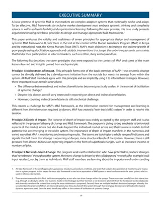 EXECUTIVE SUMMARY
A basic premise of systemic M&E is that markets are complex adaptive systems that continually evolve and adapt.
To be effective, M&E frameworks for inclusive market development must embrace systemic thinking and complexity
science as well as cultivate flexibility and organizational learning. Following this new premise, this case study presents
arguments for using new basic principles to design and manage appropriate M&E frameworks.1
This paper evaluates the validity and usefulness of seven principles for appropriate design and management of
systemic M&E frameworks. It puts them to the test in the context of the Market Assistance Program (MAP) in Kenya
and its institutional host, the Kenya Markets Trust (KMT). MAP’s main objective is to improve the income growth of
poor people using a facilitation approach and catalytic interventions that target the underlying systemic constraints
that hinder their participation in selected markets, such as cotton, dairy and aquaculture.
The following list describes the seven principles that were exposed to the context of MAP and some of the main
lessons learned and insights gained from each principle:
Principle 1: Indirectness of Impact. This principle forms one of the basic premises of MAP—that systemic change
cannot be directly delivered by a development initiative from the outside but needs to emerge from within the
system. All MAP staff members agree with this principle and are implicitly using it to inform their strategies. However,
three important issues remain unresolved:
•	 The difference between direct and indirect beneficiaries becomes practically useless in the context of facilitation
of systemic change;2
•	 Despite this, donors are still very interested in reporting on direct and indirect beneficiaries;
•	 However, counting indirect beneficiaries is still a technical challenge.
This creates a challenge for MAP’s M&E framework, as the information needed for management and learning is
different from the information required by donors. MAP has created a “twin-track M&E system” in order to resolve this
tension.
Principle 2: Depth of Impact. The concept of depth of impact was widely accepted by the program staff and is also
reflected in the program’s theory of change and M&E framework. The program is giving strong emphasis to behavioral
aspects of the market actors but also looks beyond the individual market actors and their business models to find
patterns that are emerging in the wider system. The importance of depth of impact manifests in the numerous and
varied ways that MAP is monitoring and measuring results. The teams are looking for a whole range of indicators and
signals that tell them that change is occurring at deeper, more structural levels of the system. However, there is still
pressure from donors to focus on reporting impacts in the form of superficial changes, such as increased income or
numbers of jobs.
Principle 3: Network-driven Change. The program works with collaborators who have potential to produce changes
that “reverberate” throughout the system. However, change is driven by the collaborators’ networks (for example local
input retailers), not by them as individuals. MAP staff members are learning about the importance of understanding
1.  	 An M&E framework is the set of approaches, processes, structures, procedures, methods, and tools that sustains the operation of monitoring and evaluation in a given program. In this paper, the term M&E framework is used as an equivalent of M&E system to avoid confusion with the word system, which is
used in reference to markets.
2.  	 There are two reasons for this: First, facilitators engage key actors who can drive change within the system. These actors can benefit from this interaction
(e.g., through a subsidy to pilot a new business model or technology), but their function is not to receive a benefit from the facilitators but to collaborate
with them to transform the system (this is why the term collaborator is proposed). Second, there are multiple feedback loops and synergies whereby the
so-called beneficiaries benefit from an improved system, but they also benefit the system through their everyday decisions and attitudes (the typical
dynamic agent-structure). Even the word beneficiary suffers in the context of facilitation of systemic change.
vii

 