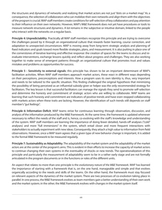 the structures and dynamics of networks and realizing that market actors are not just “dots on a market map.” As a
consequence, the selection of collaborators who can mobilize their own networks and align them with the objectives
of the program is crucial. MAP staff members create conditions for self-selection of key collaborators and pay attention
to their influence on their own networks. However, MAP’s M&E framework does not yet have procedures or tools to
measure network structures and dynamics. A lot remains in the subjective or intuitive domain, linked to the people
who interact with the networks on a regular basis.
Principle 4: Unpredictability. Practically all MAP staff members recognize this principle and are trying to overcome
the challenges posed by it through an organizational culture that rewards faster learning, course correction, and
adaptation to unexpected circumstances. MAP is moving away from long-term strategic analysis and planning of
fixed indicators and goals toward more flexible strategies, plans, and measurement. It is also putting in place one of
the cornerstones of iterative learning and effective response: the creation of spaces for the teams to discuss and reevaluate interventions, exchange lessons quickly and reflect about progress and challenges. They are also working
together to make sense of emergent patterns through an organizational culture that promotes trust and values
mistakes and problems as opportunities for success.
Principle 5 - Sensitivity to external signals: this principle has shown to be an important determinant of MAP’s
facilitation activities. When MAP staff members approach market actors, these react in different ways depending
on their perceptions, preconceptions and interests. How a program uses its own identity is, thus, very important
and needs to be tailored to the specific situation. This finding challenged the original hypothesis that minimizing
the possibility of being perceived as an influential subsidy-giver or helper was the only recommended strategy for
facilitators. The key lesson is that successful facilitators can manage the signals they send to promote self-selection
and determine the honesty and commitment of strategic actors who are willing to collaborate. MAP teams are
learning that such honesty and commitment are indicators of positive trends and have even stopped collaborating
with markets actors when these traits are lacking. However, the identification of such trends still depends on staff
member’s “gut feelings”.
Principle 6: Information Deficit. MAP teams strive for continuous learning through observation, discussion, and
analysis of the information produced by the M&E framework. At the same time, the framework is updated whenever
necessary to reflect the needs of the staff and is, hence, co-evolving with the staff’s knowledge and understanding
of the system. MAP staff members are learning the importance of doing fewer detailed, hands-off analyses (“cold”
analyses) and more “full immersions” in the system, which entail closer and more frequent interactions with
stakeholders to actually experiment with new ideas. Consequently, they attach a high value to information from field
observations. However, once a MAP team agrees that a given type of new behavior change is important, it is added
to the formal M&E framework to be measured regularly.
Principle 7: Sustainability as Adaptability. The adaptability of the market system and the adaptability of the market
actors are at the center of the program’s aims. This is evident in their efforts to increase the capacity of market actors
to continue changing their own systems in the eventuality of shocks or new trends. The operationalization of this
principle and particularly the measurement of adaptability seem to be in a rather early stage and are not formally
articulated in the program documents or in the functions or roles of the different units.
An aspect that relates to more than one principle is the evolutionary nature of the M&E framework. MAP has learned
the importance of starting with a framework that is, on the one hand, manageable and simple and that evolves
organically according to the needs and skills of the teams. On the other hand, the framework must stay focused
on relevant aspects of the dynamics of the market system. There are two processes of co-evolution taking place in
parallel. In one process, the M&E framework evolves as team members gain a better understanding of their own work
and the market system; in the other, the M&E framework evolves with changes in the market system itself.

viii

 