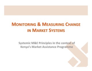 MONITORING	
  &	
  MEASURING	
  CHANGE	
  
IN	
  MARKET	
  SYSTEMS	
  
Systemic	
  M&E	
  Principles	
  in	
  the	
  context	
  of	
  
Kenya’s	
  Market	
  Assistance	
  Programme	
  
	
  

 