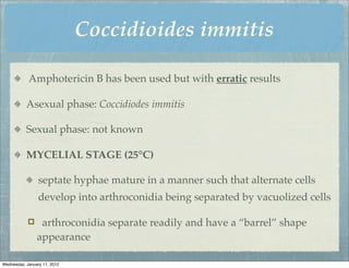 Coccidioides immitis

            Amphotericin B has been used but with erratic results

           Asexual phase: Coccidiodes immitis

           Sexual phase: not known

           MYCELIAL STAGE (25°C)

                 septate hyphae mature in a manner such that alternate cells
                 develop into arthroconidia being separated by vacuolized cells

                arthroconidia separate readily and have a “barrel” shape
                appearance

Wednesday, January 11, 2012
 