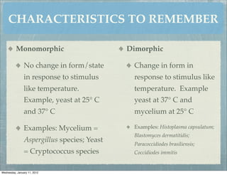 CHARACTERISTICS TO REMEMBER

          Monomorphic                        Dimorphic

                No change in form/state       Change in form in
                in response to stimulus       response to stimulus like
                like temperature.             temperature. Example
                Example, yeast at 25° C       yeast at 37° C and
                and 37° C                     mycelium at 25° C

                Examples: Mycelium =          Examples: Histoplasma capsulatum;
                                              Blastomyces dermatitidis;
                Aspergillus species; Yeast
                                              Paracoccidiodes brasiliensis;
                = Cryptococcus species        Coccidiodes immitis


Wednesday, January 11, 2012
 