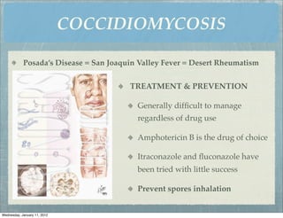 COCCIDIOMYCOSIS

            Posada’s Disease = San Joaquin Valley Fever = Desert Rheumatism


                                        TREATMENT & PREVENTION

                                          Generally difﬁcult to manage
                                          regardless of drug use

                                          Amphotericin B is the drug of choice

                                          Itraconazole and ﬂuconazole have
                                          been tried with little success

                                          Prevent spores inhalation


Wednesday, January 11, 2012
 