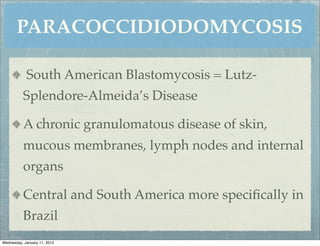 PARACOCCIDIODOMYCOSIS

            South American Blastomycosis = Lutz-
          Splendore-Almeida’s Disease

          A chronic granulomatous disease of skin,
          mucous membranes, lymph nodes and internal
          organs

          Central and South America more speciﬁcally in
          Brazil
Wednesday, January 11, 2012
 