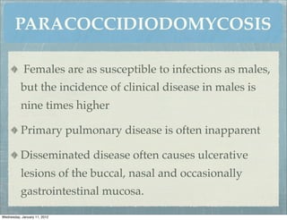 PARACOCCIDIODOMYCOSIS

            Females are as susceptible to infections as males,
          but the incidence of clinical disease in males is
          nine times higher

          Primary pulmonary disease is often inapparent

          Disseminated disease often causes ulcerative
          lesions of the buccal, nasal and occasionally
          gastrointestinal mucosa.

Wednesday, January 11, 2012
 