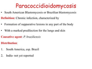 Paracoccidioidomycosis
• South American Blastomycosis or Brazilian blastomycosis
Definition: Chronic infection, characterized by
• Formation of suppurative lesions in any part of the body
• With a marked predilection for the lungs and skin
Causative agent: P. braziliensis
Distribution:
1. South America, esp. Brazil
2. India- not yet reported
 