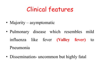Clinical features
• Majority – asymptomatic
• Pulmonary disease which resembles mild
influenza like fever (Valley fever) to
Pneumonia
• Dissemination- uncommon but highly fatal
 