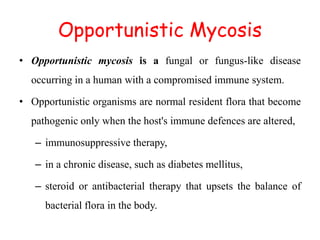 Opportunistic Mycosis
• Opportunistic mycosis is a fungal or fungus-like disease
occurring in a human with a compromised immune system.
• Opportunistic organisms are normal resident flora that become
pathogenic only when the host's immune defences are altered,
– immunosuppressive therapy,
– in a chronic disease, such as diabetes mellitus,
– steroid or antibacterial therapy that upsets the balance of
bacterial flora in the body.
 