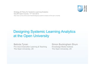 Designing Systemic Learning Analytics
at the Open University
Simon Buckingham Shum
Knowledge Media Institute
The Open University, UK
Strategy & Policy for Systemic Learning Analytics
SoLAR Open Course, 11th Oct 2013
https://learn.canvas.net/courses/182/wiki/designing-systemic-analytics-at-the-open-university
Belinda Tynan
Pro-Vice-Chancellor Learning & Teaching
The Open University, UK
 