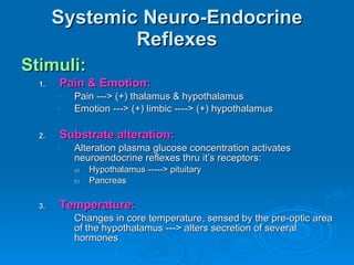 Systemic Neuro-Endocrine Reflexes Stimuli: Pain & Emotion: Pain ---> (+) thalamus & hypothalamus Emotion ---> (+) limbic ----> (+) hypothalamus Substrate alteration: Alteration plasma glucose concentration activates neuroendocrine reflexes thru it’s receptors: Hypothalamus -----> pituitary Pancreas Temperature: Changes in core temperature, sensed by the pre-optic area of the hypothalamus ---> alters secretion of several hormones 