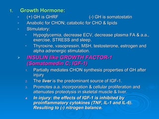 Growth Hormone: (+) GH is GHRF (-) GH is somatostatin Anabolic for CHON; catabolic for CHO & lipids Stimulatory: Hypoglycemia, decrease ECV, decrease plasma FA & a.a., exercise, STRESS and sleep. Thyroxine, vasopressin, MSH, testosterone, estrogen and alpha adrenergic stimulation. INSULIN like GROWTH FACTOR-1 (Somatomedin C; IGF-1) Partially mediates CHON synthesis properties of GH after injury The  liver  is the predominant source of IGF-1. Promotes a.a. incorporation & cellular proliferation and attenuates proteolysis in skeletal muscle & liver. In injury: the effects of IGF-1 is inhibited by proinflammatory cytokines (TNF, IL-1 and IL-6). Resulting to (-) nitrogen balance. 