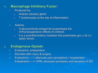 Macrophage Inhibitory Factor: Produced by: Anterior pituitary gland T lymphocytes at the site of inflammation. Actions: A glucocorticoid antagonist (suppresses the immunosuppresive effects of cortisol). It is a proinflammatory mediator that potentiates gm (-) & (+) septic shock. Endogenous Opiods: Endorphins, enkephalins Elevated after injury & surgery Endorphins ----> attenuate pain perceptions / hypotension Enkephalins ----> HPN, decrease peristalsis and secretion of GIT 