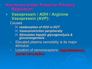 Hormones Under Posterior Pituitary Regulation: Vasopressin / ADH / Arginine Vasopressin (AVP): Causes   readsorption of H2O in DCT Vasoconstriction peripherally Stimulates hepatic glycogenolysis & gluconeogenesis Elevated plasma osmolality is its major stimulus: Location of osmoreceptors:  hypothalamus, portal circulation 