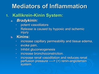Mediators of Inflammation Kallikrein-Kinin System: Bradykinin: potent vasodilators  Release is caused by hypoxic and ischemic injury Kinins:   increase capillary permeability and tissue edema,  evoke pain,  Inhibit gluconeogenesis  increase bronchoconstriction.  increase renal vasodilation and reduces renal perfusion pressure ----> (+) renin-angiotensin system. 