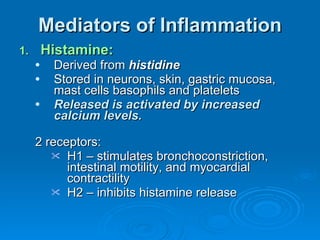 Mediators of Inflammation Histamine: Derived from  histidine Stored in neurons, skin, gastric mucosa, mast cells basophils and platelets Released is activated by increased calcium levels. 2 receptors: H1 – stimulates bronchoconstriction, intestinal motility, and myocardial contractility H2 – inhibits histamine release 