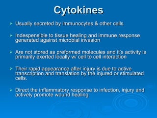 Cytokines Usually secreted by immunocytes & other cells Indespensible to tissue healing and immune response generated against microbial invasion Are not stored as preformed molecules and it’s activity is primarily exerted locally w/ cell to cell interaction Their rapid appearance after injury is due to active transcription and translation by the injured or stimulated cells. Direct the inflammatory response to infection, injury and actively promote wound healing 