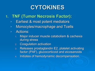 CYTOKINES TNF (Tumor Necrosis Factor): Earliest & most potent mediators Monocytes/macrophage and Tcells Actions: Major inducer muscle catabolism & cachexia during stress Coagulation activation Releases prostaglandin E2, platelet activating factor (PAF), glucocorticoid and eicosanoids Initiates of hemodynamic decompensation. 
