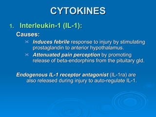 CYTOKINES Interleukin-1 (IL-1):  Causes: Induces febrile  response to injury by stimulating prostaglandin to anterior hypothalamus. Attenuated pain perception  by promoting release of beta-endorphins from the pituitary gld. Endogenous IL-1 receptor antagonist  (IL-1ra) are also released during injury to auto-regulate IL-1. 