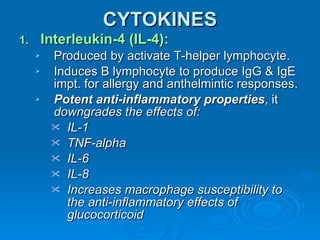 CYTOKINES Interleukin-4 (IL-4): Produced by activate T-helper lymphocyte. Induces B lymphocyte to produce IgG & IgE impt. for allergy and anthelmintic responses. Potent anti-inflammatory properties , it  downgrades the effects of: IL-1 TNF-alpha IL-6 IL-8 Increases macrophage susceptibility to the anti-inflammatory effects of glucocorticoid 