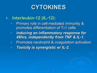 CYTOKINES Interleukin-12 (IL-12): Primary role in cell-mediated immunity & promotes differentiation of T H 1 cells. Inducing an inflammatory response for 48hrs, independently from TNF & IL-1. Promotes neutrophil & coagulation activation Toxicity is synergistic w/ IL-2 . 