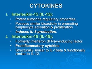 CYTOKINES Interleukin-15 (IL-15): Potent autocrine regulatory properties. Possess similar bioactivity in promoting lymphocyte activation & proliferation Induces IL-8 production . Interleukin-18 (IL-18): Formerly interferon (IFN)-y-inducing factor Proinflammatory cytokine Structurally similar to IL-1beta & functionally similar to IL-12. 