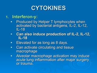CYTOKINES Interferon-y: Produced by Helper T lymphocytes when activated by bacterial antigens, IL-2, IL-12, IL-18 Can also induce production of IL-2, IL-12,  IL-18 Elevated for as long as 8 days. Can activate circulating and tissue macrophage  Alveolar macrophage activation may induce acute lung inflammation after major surgery or trauma. 