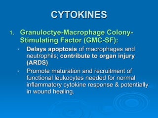 CYTOKINES Granuloctye-Macrophage Colony-Stimulating Factor (GMC-SF): Delays apoptosis  of macrophages and neutrophils;  contribute to organ injury (ARDS) Promote maturation and recruitment of functional leukocytes needed for normal inflammatory cytokine response & potentially in wound healing. 