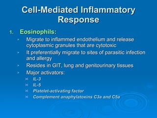 Cell-Mediated Inflammatory Response Eosinophils: Migrate to inflammed endothelium and release cytoplasmic granules that are cytotoxic It preferentially migrate to sites of parasitic infection and allergy Resides in GIT, lung and genitourinary tissues Major activators: IL-3 IL-5 Platelet-activating factor Complement anaphylatoxins C3a and C5a 