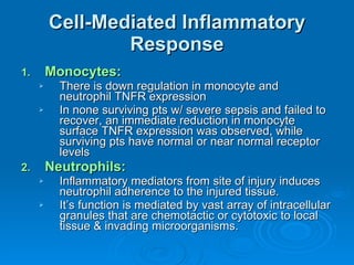 Cell-Mediated Inflammatory Response Monocytes: There is down regulation in monocyte and neutrophil TNFR expression In none surviving pts w/ severe sepsis and failed to recover, an immediate reduction in monocyte surface TNFR expression was observed, while surviving pts have normal or near normal receptor levels  Neutrophils: Inflammatory mediators from site of injury induces neutrophil adherence to the injured tissue. It’s function is mediated by vast array of intracellular granules that are chemotactic or cytotoxic to local tissue & invading microorganisms. 