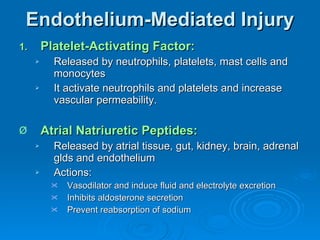 Endothelium-Mediated Injury Platelet-Activating Factor: Released by neutrophils, platelets, mast cells and monocytes It activate neutrophils and platelets and increase vascular permeability. Atrial Natriuretic Peptides: Released by atrial tissue, gut, kidney, brain, adrenal glds and endothelium Actions: Vasodilator and induce fluid and electrolyte excretion Inhibits aldosterone secretion Prevent reabsorption of sodium 
