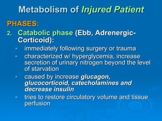 Metabolism of  Injured Patient PHASES: Catabolic phase   (Ebb, Adrenergic-Corticoid): immediately following surgery or trauma characterized w/ hyperglycemia, increase secretion of urinary nitrogen beyond the level of starvation caused by increase  glucagon, glucocorticoid, catecholamines and decrease insulin tries to restore circulatory volume and tissue perfusion 