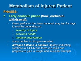 Metabolism of Injured Patient PHASES: Early anabolic phase  (flow, corticoid-withdrawal): tissue perfusion has been restored, may last for days to months depending on: severity of injury previous health medical intervention sharp decline in nitrogen excretion nitrogen balance is positive  (4g/day) indicating synthesis of CHON and there is a rapid and progressive gain in weight and muscular strength 
