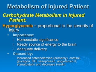 Metabolism of Injured Patient Carbohydrate Metabolism in Injured Patient: Hyperglycemia  = proportional to the severity of injury Importance: Homeostatic significance Ready source of energy to the brain Adequate delivery Caused by: Increased catecholamine (primarily), cortisol, glucagon, GH, vasopressin, angiotensin II, somatostatin and decrease insulin. 