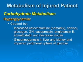 Metabolism of Injured Patient Carbohydrate Metabolism: Hyperglycemia: Caused by: Increased catecholamine (primarily), cortisol, glucagon, GH, vasopressin, angiotensin II, somatostatin and decrease insulin. Gluconeogenesis in liver and kidney and impaired peripheral uptake of glucose 