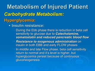 Metabolism of Injured Patient Carbohydrate Metabolism: Hyperglycemia: Insulin resistance: During the Ebb phase there is reduction in beta cell sensitivity to glucose due to  Catecholamine, somatostatin and reduced pancreatic blood flow Resistance to exogenous administration  on insulin in both EBB and early FLOW phases In middle and late Flow phase, beta cell sensitivity return to normal and it’s level is higher, but hyperglycemia persist because of continuous gluconeogenesis 