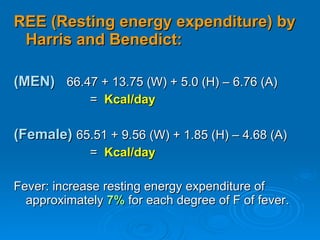 REE (Resting energy expenditure) by Harris and Benedict: (MEN)   66.47 + 13.75 (W) + 5.0 (H) – 6.76 (A)  =  Kcal/day (Female)   65.51 + 9.56 (W) + 1.85 (H) – 4.68 (A)  =  Kcal/day Fever: increase resting energy expenditure of approximately  7%  for each degree of F of fever. 