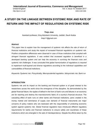 International Journal of Economics, Commerce and Management
United Kingdom Vol. V, Issue 10, October 2017
Licensed under Creative Common Page 192
http://ijecm.co.uk/ ISSN 2348 0386
A STUDY ON THE LINKAGE BETWEEN SYSTEMIC RISK AND RATE OF
RETURN AND THE IMPACT OF REGULATIONS ON SYSTEMIC RISK
Thejo Jose
Assistant professor, King Abdulaziz University, Jeddah, Saudi Arabia
thejo11@gmail.com
Abstract
This paper tries to explain how the management of systemic risk affects the rate of return of
financial institutions and study the impact of increased financial regulations on systemic risk.
Positive comparative differences were observed in case of those institutions that complied with
stringent financial regulations. It was evident that increased regulation is beneficial in a
developed banking system and can help the economy in surviving the financial crisis and
systemic risk challenges. It was concluded that global harmonisation of regulations is required
to implement multi-layered and diverse regulations according to the individual capabilities and
vulnerabilities of financial institutions.
Keywords: Systemic risk, Procyclicality, Macroprudential regulation, Idiosyncratic risk, Bank run
INTRODUCTION
Systemic risk and its impact on the banking and financial system is of great interest to the
researchers across the world since the emergence of this discipline. As demonstrated by the
global financial failure, the ripples of default in the form of bank runs and failures in an economy
are far reaching and destroy the macroeconomic fabric of a country‟s financial structure. The
cascading effect of bank runs on other banks and financial institutions, panic created in the
money market and dominance of supply over demand of financial instruments are major
concerns of policy makers who are bestowed with the responsibility of protecting economic
system against systemic risk. Global financial regulators have introduced different regulatory
requirements for banks and financial institutions to ensure safety and soundness of these
institutions which are entangled in the web of interdependence. Despite the efforts taken by the
 