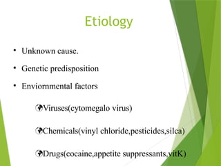 Etiology
• Unknown cause.
• Genetic predisposition
• Enviornmental factors
Viruses(cytomegalo virus)
Chemicals(vinyl chloride,pesticides,silca)
Drugs(cocaine,appetite suppressants,vitK)
 