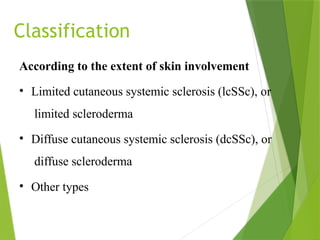 Classification
According to the extent of skin involvement
• Limited cutaneous systemic sclerosis (lcSSc), or
limited scleroderma
• Diffuse cutaneous systemic sclerosis (dcSSc), or
diffuse scleroderma
• Other types
 