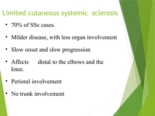 Limited cutaneous systemic sclerosis
• 70% of SSc cases.
• Milder disease, with less organ involvement
• Slow onset and slow progression
• Affects distal to the elbows and the
knee.
• Perioral involvement
• No trunk involvement
 