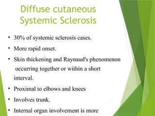 Diffuse cutaneous
Systemic Sclerosis
• 30% of systemic sclerosis cases.
• More rapid onset.
• Skin thickening and Raynaud's phenomenon
occurring together or within a short
interval.
• Proximal to elbows and knees
• Involves trunk.
• Internal organ involvement is more
 
