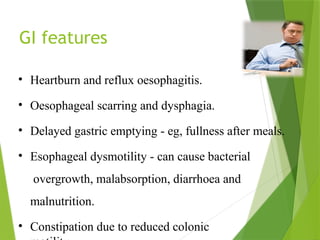 GI features
• Heartburn and reflux oesophagitis.
• Oesophageal scarring and dysphagia.
• Delayed gastric emptying - eg, fullness after meals.
• Esophageal dysmotility - can cause bacterial
overgrowth, malabsorption, diarrhoea and
malnutrition.
• Constipation due to reduced colonic
 