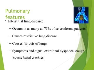 Pulmonary
features
• Interstitial lung disease:
– Occurs in as many as 75% of scleroderma patients
– Causes restrictive lung disease
– Causes fibrosis of lungs
– Symptoms and signs: exertional dyspnoea, cough,
coarse basal crackles.
 