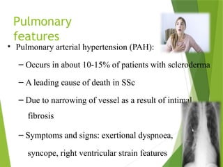 Pulmonary
features
• Pulmonary arterial hypertension (PAH):
– Occurs in about 10-15% of patients with scleroderma
– A leading cause of death in SSc
– Due to narrowing of vessel as a result of intimal
fibrosis
– Symptoms and signs: exertional dyspnoea,
syncope, right ventricular strain features
 