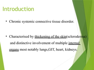 Introduction
• Chronic systemic connective tissue disorder.
• Characterised by thickening of the skin(scleroderma)
and distinctive involvement of multiple internal
organs most notably lungs,GIT, heart, kidneys.
 