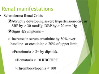 Renal manifestations
• Scleroderma Renal Crisis
Abruptly developing severe hypertension-Rise in
SBP by > 30 mmHg, DBP by > 20 mm Hg
Signs &Symptoms –
o Increase in serum creatinine by 50% over
baseline or creatinine > 20% of upper limit.
oProteinuria > 2+ by dipstick.
oHematuria > 10 RBC/HPF
oThrombocytopenia < 100
 